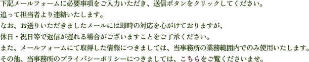 下記メールフォームに必要事項をご入力いただき、送信ボタンをクリックしてください。追って担当者より連絡いたします。なお、お送りいただきましたメールには即時の対応を心がけておりますが、休日・祝日等で返信が遅れる場合がございますことをご了承ください。また、メールフォームにて取得した情報につきましては、当事務所の業務範囲内のみ使用いたします。その他、当事務所のプライバシーポリシーにつきましては、こちらをご覧くださいませ。