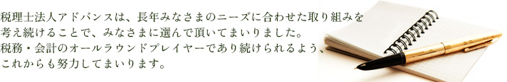 税理士法人アドバンスは、長年みささまのニーズに合わせた取り組みを考え続けることでみなさまに選んで頂いてまいりました。税務・会計のオールラウンドプレイヤーであり続けられるよう、これからも努力してまいります。